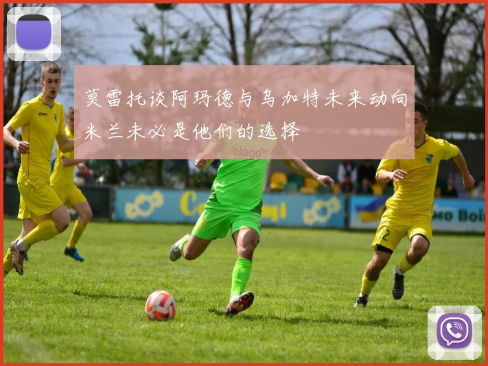 莫雷托谈阿玛德与乌加特未来动向米兰未必是他们的选择
