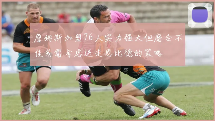 詹姆斯加盟76人实力强大但磨合不佳或需考虑送走恩比德的策略